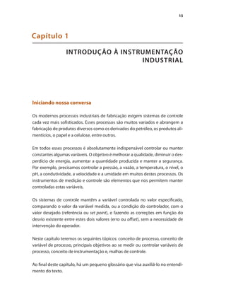 15
INTRODUÇÃO À INSTRUMENTAÇÃO
INDUSTRIAL
Capítulo 1
Iniciando nossa conversa
Os modernos processos industriais de fabricação exigem sistemas de controle
cada vez mais sofisticados. Esses processos são muitos variados e abrangem a
fabricação de produtos diversos como os derivados do petróleo, os produtos ali-
mentícios, o papel e a celulose, entre outros.
Em todos esses processos é absolutamente indispensável controlar ou manter
constantes algumas variáveis. O objetivo é melhorar a qualidade, diminuir o des-
perdício de energia, aumentar a quantidade produzida e manter a segurança.
Por exemplo, precisamos controlar a pressão, a vazão, a temperatura, o nível, o
pH, a condutividade, a velocidade e a umidade em muitos destes processos. Os
instrumentos de medição e controle são elementos que nos permitem manter
controladas estas variáveis.
Os sistemas de controle mantêm a variável controlada no valor especificado,
comparando o valor da variável medida, ou a condição do controlador, com o
valor desejado (referência ou set point), e fazendo as correções em função do
desvio existente entre estes dois valores (erro ou offset), sem a necessidade de
intervenção do operador.
Neste capítulo teremos os seguintes tópicos: conceito de processo, conceito de
variável de processo, principais objetivos ao se medir ou controlar variáveis de
processo, conceito de instrumentação e, malhas de controle.
Ao final deste capítulo, há um pequeno glossário que visa auxiliá-lo no entendi-
mento do texto.
 