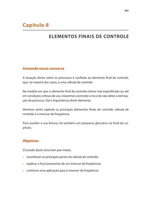 161
ELEMENTOS FINAIS DE CONTROLE
Capítulo 8
Iniciando nossa conversa
A atuação direta sobre os processos é confiada ao elemento final de controle,
que, na maioria dos casos, é uma válvula de controle.
Na medida em que o elemento final de controle estiver mal especificado ou até
em condições críticas de uso, estaremos correndo o risco de não obter a otimiza-
ção do processo. Daí a importância deste elemento.
Veremos neste capítulo os principais elementos finais de controle: válvula de
controle e o inversor de freqüência.
Para auxiliar a sua leitura, há também um pequeno glossário no final do ca-
pítulo.
Objetivos
O estudo deste tema tem por metas:
•	 	 reconhecer as principais partes da válvula de controle;
•	 	 explicar o funcionamento de um inversor de freqüência;
•	 	 conhecer uma aplicação para o inversor de freqüência.
 