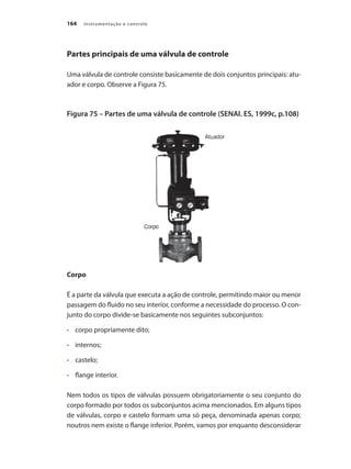 Instrumentação e controle
164
Partes principais de uma válvula de controle
Uma válvula de controle consiste basicamente de dois conjuntos principais: atu-
ador e corpo. Observe a Figura 75.
Figura 75 – Partes de uma válvula de controle (SENAI. ES, 1999c, p.108)
Corpo
É a parte da válvula que executa a ação de controle, permitindo maior ou menor
passagem do fluido no seu interior, conforme a necessidade do processo. O con-
junto do corpo divide-se basicamente nos seguintes subconjuntos:
•	 	 corpo propriamente dito;
•	 	 internos;
•	 	 castelo;
•	 	 flange interior.
Nem todos os tipos de válvulas possuem obrigatoriamente o seu conjunto do
corpo formado por todos os subconjuntos acima mencionados. Em alguns tipos
de válvulas, corpo e castelo formam uma só peça, denominada apenas corpo;
noutros nem existe o flange inferior. Porém, vamos por enquanto desconsiderar
 
