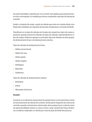165
Capítulo 8 – Elementos finais de controle
tais particularidades, optando por um conceito mais global, para posteriormen-
te irmos restringindo-o à medida que formos analisando cada tipo de válvula de
controle.
Sendo o conjunto do corpo, a parte da válvula que entra em contato direto com
fluido deve satisfazer aos requisitos de pressão, temperatura e corrosão do fluido.
Classificam-se os tipos de válvulas em função dos respectivos tipos de corpos e,
portanto, quando estivermos falando de tipos de válvulas subentenderemos ti-
pos de corpos. Podemos agrupar os principais tipos de válvulas em dois grupos:
de deslocamento linear e de deslocamento rotativo.
Tipos de válvulas de deslocamento linear:
•	 	 Globo convencional;
•	 	 Globo três vias;
•	 	 Globo gaiola;
•	 	 Globo angular;
•	 	 Diafragma;
•	 	 Bipartido;
•	 	 Guilhotina.
Tipos de válvulas de deslocamento rotativo:
•	 	 Borboleta;
•	 	 Esfera;
•	 	 Obturador Excêntrico.
Atuador
Constitui-se no elemento responsável em proporcionar a necessária força motriz
ao funcionamento da válvula de controle. Sendo parte integrante do sistema de
controle, quando corretamente selecionado, deve proporcionar à válvula meios
de operacionalidade estáveis e suaves contra a ação variável das forças dinâmi-
cas e estáticas originadas na válvula por meio da ação do fluido de processo.
 
