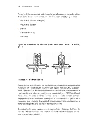 Instrumentação e controle
166
Dependendo basicamente do meio de produção da força motriz, o atuador utiliza-
do em aplicações de controle modulado classifica-se em cinco tipos principais:
•	 •	Pneumático a mola e diafragma;
•	 	 Pneumático a pistão;
•	 	 Elétrico;
•	 	 Elétrico-hidráulico;
•	 	 Hidráulico.
Figura 76 – Modelos de válvulas e seus atuadores (SENAI. ES, 1999c,
p.110)
Inversores de freqüência
O crescente desenvolvimento dos semicondutores de potência, tais como GTO
(Gate Turn – off Thyristor), IGBT (Insulation Gate Bipolar Transistor), MCT (Mos Con-
troller Thyristor) ou SITH (Static Indution Thyristor) entre outros, juntamente com a
crescenteofertademicroprocessadores,microcontroladoreseDSP(DigitalSignal
Processors) no mercado, tornando o inversor fonte de tensão, também conheci-
do popularmente como Inversor de Freqüência, uma excelente opção técnico-
econômica para o controle de velocidade de motores elétricos, principalmente o
motor de indução trifásico e o motor de imã permanente.
O objetivo básico deste equipamento é o controle de velocidade do Motor de
Indução Trifásico dentro de uma ampla faixa, mantendo otimizadas as caracte-
rísticas de torque e corrente.
 