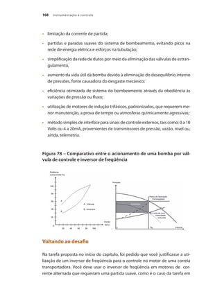 Instrumentação e controle
168
•	 	 limitação da corrente de partida;
•	 	 partidas e paradas suaves do sistema de bombeamento, evitando picos na
rede de energia elétrica e esforços na tubulação;
•	 	 simplificação da rede de dutos por meio da eliminação das válvulas de estran-
gulamento,
•	 	 aumento da vida útil da bomba devido à eliminação do desequilíbrio interno
de pressões, fonte causadora do desgaste mecânico;
•	 	 eficiência otimizada de sistema do bombeamento através da obediência às
variações de pressão ou fluxo;
•	 	 utilização de motores de indução trifásicos, padronizados, que requerem me-
nor manutenção, a prova de tempo ou atmosferas quimicamente agressivas;
•	 	 método simples de interface para sinais de controle externos, tais como: 0 a 10
Volts ou 4 a 20mA, provenientes de transmissores de pressão, vazão, nível ou,
ainda, telemetria.
Figura 78 – Comparativo entre o acionamento de uma bomba por vál-
vula de controle e inversor de freqüência
Voltando ao desafio
Na tarefa proposta no início do capítulo, foi pedido que você justificasse a uti-
lização de um inversor de freqüência para o controle no motor de uma correia
transportadora. Você deve usar o inversor de freqüência em motores de cor-
rente alternada que requeiram uma partida suave, como é o caso da tarefa em
 