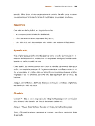 169
Capítulo 8 – Elementos finais de controle
questão. Além disso, o inversor permite uma variação da velocidade, com um
conseqüente aumento da demanda de matérias no processo de produção.
Resumindo
Com a leitura do Capítulo 8, você aprendeu sobre:
•	 	 as principais partes da válvula de controle;
•	 	 o funcionamento de um inversor de freqüência;
•	 	 uma aplicação para o controle de uma bomba com inversor de freqüência.
Aprenda mais
Para ampliar os seus conhecimentos sobre o tema, consulte os manuais dos in-
versores de freqüência do processo de sua empresa e verifique como são confi-
gurados os parâmetros do mesmo.
Como a saída do controlador que atua sobre as válvulas de controle deve estar
muito bem regulada para que não haja um excesso de manobras, causando as-
sim um desgaste prematuro dos componentes mecânicos desta peça, analise,
no processo de sua empresa, se existe uma boa regulagem para a válvula de
controle.
A seguir, apresentamos a definição de alguns termos, no sentido de ampliar seu
vocabulário da área estudada.
Glossário
Controle PI – São as ações proporcional e integral utilizadas por um controlador
para alterar o valor da saída em função de um erro na entrada.
Damper – Válvula de controle de fluxo de um fluido, normalmente gasoso.
Driver – São equipamentos capazes de acionar ou controlar os elementos finais
de controle.
 