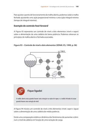 185
Capítulo 9 – Estratégias de controle de processos
Fique ligado!
Para ajustar o ponto de funcionamento da malha aberta, podemos isolar a malha
fechada ajustando uma ação proporcional mínima e uma ação integral mínima
(tempo de integral máximo).
Exemplo de controle feed-forward
A Figura 93 representa um controle de nível a dois elementos (nível e vapor)
sobre a alimentação de uma caldeira de baixa potência. Podemos observar os
princípios de malha aberta e fechada associadas.
Figura 93 – Controle de nível a dois elementos (SENAI. ES, 1999, p. 58)
	
A malha aberta atua quando houver uma variação na vazão de vapor, e a malha fechada irá atuar
quando houver uma variação de nível.
A Figura 94 mostra um controle de nível a três elementos (nível, vapor e água)
sobre a alimentação de uma caldeira de média potência.
Existe uma comparação estática e dinâmica dos fenômenos de aumentar e dimi-
nuir o nível da caldeira em função de uma variação de carga.
 