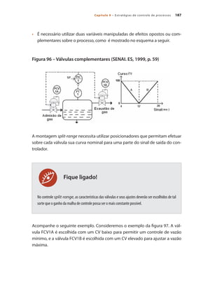 187
Capítulo 9 – Estratégias de controle de processos
Fique ligado!
•	 	 É necessário utilizar duas variáveis manipuladas de efeitos opostos ou com-
plementares sobre o processo, como é mostrado no esquema a seguir.
Figura 96 – Válvulas complementares (SENAI. ES, 1999, p. 59)
A montagem split-range necessita utilizar posicionadores que permitam efetuar
sobre cada válvula sua curva nominal para uma parte do sinal de saída do con-
trolador.
No controle split-range, as características das válvulas e seus ajustes deverão ser escolhidos de tal
sorte que o ganho da malha de controle possa ser o mais constante possível.
Acompanhe o seguinte exemplo. Consideremos o exemplo da figura 97. A vál-
vula FCV1A é escolhida com um CV baixo para permitir um controle de vazão
mínimo, e a válvula FCV1B é escolhida com um CV elevado para ajustar a vazão
máxima.
 