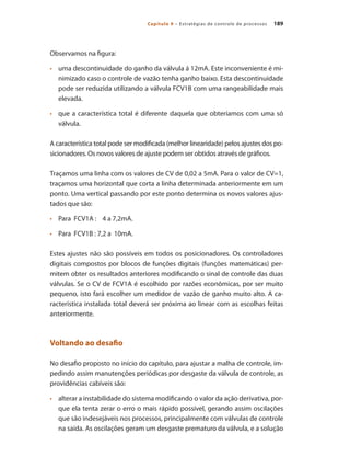 189
Capítulo 9 – Estratégias de controle de processos
Observamos na figura:
•	 	 uma descontinuidade do ganho da válvula á 12mA. Este inconveniente é mi-
nimizado caso o controle de vazão tenha ganho baixo. Esta descontinuidade
pode ser reduzida utilizando a válvula FCV1B com uma rangeabilidade mais
elevada.
•	 	 que a característica total é diferente daquela que obteríamos com uma só
válvula.
A característica total pode ser modificada (melhor linearidade) pelos ajustes dos po-
sicionadores. Os novos valores de ajuste podem ser obtidos através de gráficos.
Traçamos uma linha com os valores de CV de 0,02 a 5mA. Para o valor de CV=1,
traçamos uma horizontal que corta a linha determinada anteriormente em um
ponto. Uma vertical passando por este ponto determina os novos valores ajus-
tados que são:
•	 	 Para FCV1A : 4 a 7,2mA.
•	 	 Para FCV1B : 7,2 a 10mA.
Estes ajustes não são possíveis em todos os posicionadores. Os controladores
digitais compostos por blocos de funções digitais (funções matemáticas) per-
mitem obter os resultados anteriores modificando o sinal de controle das duas
válvulas. Se o CV de FCV1A é escolhido por razões econômicas, por ser muito
pequeno, isto fará escolher um medidor de vazão de ganho muito alto. A ca-
racterística instalada total deverá ser próxima ao linear com as escolhas feitas
anteriormente.
Voltando ao desafio
No desafio proposto no início do capítulo, para ajustar a malha de controle, im-
pedindo assim manutenções periódicas por desgaste da válvula de controle, as
providências cabíveis são:
•	 	 alterar a instabilidade do sistema modificando o valor da ação derivativa, por-
que ela tenta zerar o erro o mais rápido possível, gerando assim oscilações
que são indesejáveis nos processos, principalmente com válvulas de controle
na saída. As oscilações geram um desgaste prematuro da válvula, e a solução
 