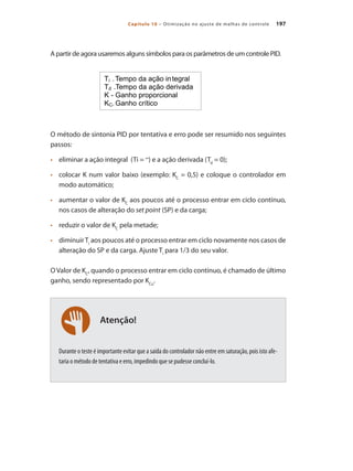 197
Capítulo 10 – Otimização no ajuste de malhas de controle
Atenção!
A partir de agora usaremos alguns símbolos para os parâmetros de um controle PID.
O método de sintonia PID por tentativa e erro pode ser resumido nos seguintes
passos:
•	 	 eliminar a ação integral (Ti = ∞
) e a ação derivada (Td
= 0);
•	 	 colocar K num valor baixo (exemplo: KC
= 0,5) e coloque o controlador em
modo automático;
•	 	 aumentar o valor de KC
aos poucos até o processo entrar em ciclo contínuo,
nos casos de alteração do set point (SP) e da carga;
•	 	 reduzir o valor de KC
pela metade;
•	 	 diminuirTi
aos poucos até o processo entrar em ciclo novamente nos casos de
alteração do SP e da carga. Ajuste Ti
para 1/3 do seu valor.
O Valor de KC
, quando o processo entrar em ciclo contínuo, é chamado de último
ganho, sendo representado por KCu
.
Durante o teste é importante evitar que a saída do controlador não entre em saturação, pois isto afe-
taria o método de tentativa e erro, impedindo que se pudesse concluí-lo.
 