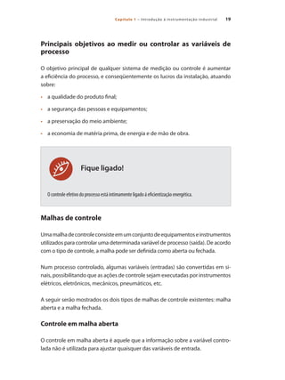 19
Capítulo 1 – Introdução à instrumentação industrial
Fique ligado!
Principais objetivos ao medir ou controlar as variáveis de
processo
O objetivo principal de qualquer sistema de medição ou controle é aumentar
a eficiência do processo, e conseqüentemente os lucros da instalação, atuando
sobre:
•	 	 a qualidade do produto final;
•	 	 a segurança das pessoas e equipamentos;
•	 	 a preservação do meio ambiente;
•	 	 a economia de matéria prima, de energia e de mão de obra.
O controle efetivo do processo está intimamente ligado á eficientização energética.
Malhas de controle
Umamalhadecontroleconsisteemumconjuntodeequipamentoseinstrumentos
utilizados para controlar uma determinada variável de processo (saída). De acordo
com o tipo de controle, a malha pode ser definida como aberta ou fechada.
Num processo controlado, algumas variáveis (entradas) são convertidas em si-
nais, possibilitando que as ações de controle sejam executadas por instrumentos
elétricos, eletrônicos, mecânicos, pneumáticos, etc.
A seguir serão mostrados os dois tipos de malhas de controle existentes: malha
aberta e a malha fechada.
Controle em malha aberta
O controle em malha aberta é aquele que a informação sobre a variável contro-
lada não é utilizada para ajustar quaisquer das variáveis de entrada.
 