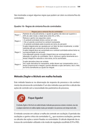 199
Capítulo 10 – Otimização no ajuste de malhas de controle
Fique ligado!
São mostradas a seguir algumas regras que podem ser úteis na sintonia fina do
controlador.
Quadro 16– Regras de sintonia fina do controlador.
Regras para a sintonia fina do controlador
Regra 1
Partindo de uma pré-sintonia, o ajuste do ganho não deve ser superior a
20% do valor inicial, o ideal seria entre 5% a 10%.
Regra 2
Reduza o ganho nos seguintes casos:
• A variável controlada tende a entrar em ciclo.
• Há um grande overshoot na variável manipulada.
• A variável controlada está movendo em torno do set point.
Regra 3
A ação integral pode ser ajustada por um fator de dois inicialmente, e então
reduzida até que a sintonia se torne satisfatória.
A ação integral deve ser aumentada se a variável controlada estiver lenta na
sua aproximação do set point.
Uma alteração grande na ação integral deve ser acompanhada de uma
alteração no ganho do controlador, isto é, diminua o ganho levemente se o
tempo integral for reduzido e vice-versa, se for aumentado.
Regra 4
A ação derivativa deve ser evitada.
Se a ação derivativa for necessária, então devem ser compensados com o
tempo proporcional e integral, quando alterada a ação derivativa, isto é, feito
de forma semelhante ao ajuste da integral.
Método Ziegler e Nichols em malha fechada
Este método baseia-se na observação da resposta do processo e do conheci-
mento da estrutura do controlador. É um dos métodos que permite o cálculo das
ações de controle sem a necessidade dos parâmetros do processo.
OmétodoZiglereNicholsemmalhafechadaéindicadoparaprocessosestáveiseinstáveis,masnão
seadaptamuitobememmalhasrápidas(vazão,porexemplo)enosprocessoscomtempomortoalto.
O método consiste em colocar a malha de controle em oscilação. O período das
oscilações e ganho crítico do controlador GCR
, que ocasiona oscilações, permite
os cálculos das ações a serem fixadas no controlador. O cálculo depende da es-
trutura do controlador utilizado e do modo de regulação escolhido (P, PI e PID).
 