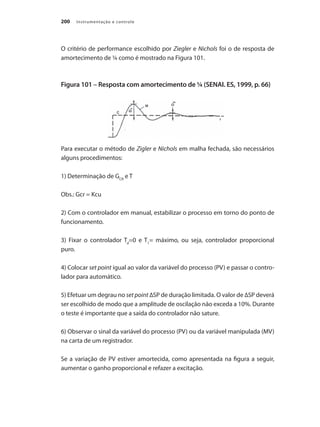 Instrumentação e controle
200
O critério de performance escolhido por Ziegler e Nichols foi o de resposta de
amortecimento de ¼ como é mostrado na Figura 101.
Figura 101 – Resposta com amortecimento de ¼ (SENAI. ES, 1999, p. 66)
Para executar o método de Zigler e Nichols em malha fechada, são necessários
alguns procedimentos:
1) Determinação de GCR
e T
Obs.: Gcr = Kcu
2) Com o controlador em manual, estabilizar o processo em torno do ponto de
funcionamento.
3) Fixar o controlador Td
=0 e T1
= máximo, ou seja, controlador proporcional
puro.
4) Colocar set point igual ao valor da variável do processo (PV) e passar o contro-
lador para automático.
5) Efetuar um degrau no set point ∆SP de duração limitada. O valor de ∆SP deverá
ser escolhido de modo que a amplitude de oscilação não exceda a 10%. Durante
o teste é importante que a saída do controlador não sature.
6) Observar o sinal da variável do processo (PV) ou da variável manipulada (MV)
na carta de um registrador.
Se a variação de PV estiver amortecida, como apresentada na figura a seguir,
aumentar o ganho proporcional e refazer a excitação.
 