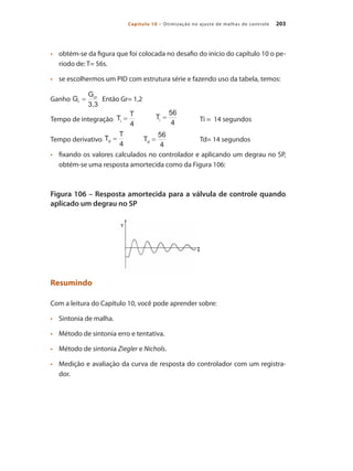 203
Capítulo 10 – Otimização no ajuste de malhas de controle
•	 	 obtém-se da figura que foi colocada no desafio do início do capítulo 10 o pe-
ríodo de: T= 56s.
•	 	 se escolhermos um PID com estrutura série e fazendo uso da tabela, temos:
Ganho 	 Então Gr= 1,2
Tempo de integração 		 	 Ti = 14 segundos
Tempo derivativo 	 		 Td= 14 segundos
•	 	 fixando os valores calculados no controlador e aplicando um degrau no SP,
obtém-se uma resposta amortecida como da Figura 106:
Figura 106 – Resposta amortecida para a válvula de controle quando
aplicado um degrau no SP
Resumindo
Com a leitura do Capítulo 10, você pode aprender sobre:
•	 	 Sintonia de malha.
•	 	 Método de sintonia erro e tentativa.
•	 	 Método de sintonia Ziegler e Nichols.
•	 	 Medição e avaliação da curva de resposta do controlador com um registra-
dor.
 
