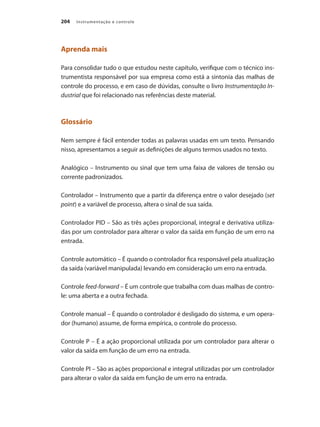 Instrumentação e controle
204
Aprenda mais
Para consolidar tudo o que estudou neste capítulo, verifique com o técnico ins-
trumentista responsável por sua empresa como está a sintonia das malhas de
controle do processo, e em caso de dúvidas, consulte o livro Instrumentação In-
dustrial que foi relacionado nas referências deste material.
Glossário
Nem sempre é fácil entender todas as palavras usadas em um texto. Pensando
nisso, apresentamos a seguir as definições de alguns termos usados no texto.
Analógico – Instrumento ou sinal que tem uma faixa de valores de tensão ou
corrente padronizados.
Controlador – Instrumento que a partir da diferença entre o valor desejado (set
point) e a variável de processo, altera o sinal de sua saída.
Controlador PID – São as três ações proporcional, integral e derivativa utiliza-
das por um controlador para alterar o valor da saída em função de um erro na
entrada.
Controle automático – É quando o controlador fica responsável pela atualização
da saída (variável manipulada) levando em consideração um erro na entrada.
Controle feed-forward – É um controle que trabalha com duas malhas de contro-
le: uma aberta e a outra fechada.
Controle manual – É quando o controlador é desligado do sistema, e um opera-
dor (humano) assume, de forma empírica, o controle do processo.
Controle P – É a ação proporcional utilizada por um controlador para alterar o
valor da saída em função de um erro na entrada.
Controle PI – São as ações proporcional e integral utilizadas por um controlador
para alterar o valor da saída em função de um erro na entrada.
 
