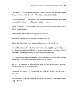 205
Capítulo 10 – Otimização no ajuste de malhas de controle
Controle PD – São as ações proporcional e derivativa utilizadas por um controla-
dor para alterar o valor da saída em função de um erro na entrada.
Controle split-range – É um controle que divide os sinais de saída em duas faixas
para que cada elemento final de controle opere em uma.
Digital ou discreto – Instrumento ou sinal que tem dois estados apenas: 1 ou 0
(ligado ou desligado).
Malha aberta – Malha de controle sem realimentação.
Malha fechada – Malha de controle com realimentação.
Offset – É a diferença entre o valor medido e o real, ou de referência.
Overshut ou sobressinal – Oscilações indesejáveis que podem aparecer quando
se utiliza o controle integral. Elas normalmente ultrapassam em muito o valor do
set point, e podem gerar danos ao equipamento ou processo.
Processo – Equipamento ou meio físico que precisa ser controlado ou monitora-
do de forma a transformar a matéria-prima em um produto.
Set point (SP) – Variável de referência que será comparada (subtraída) com a vari-
ável de processo para encontrar o erro.
Variável de processo (PV) – Variável que será subtraída do set point para encon-
trar o erro.
Variável manipulada (MV) – Variável de saída do controlador que é alterada em
função do erro.
 