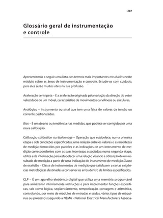 207
Glossário geral de instrumentação
e controle
Apresentamos a seguir uma lista dos termos mais importantes estudados neste
módulo sobre as áreas de instrumentação e controle. Estude-os com cuidado,
pois eles serão muitos úteis na sua profissão.
Aceleração centrípeta – É a aceleração originada pela variação da direção do vetor
velocidade de um móvel, característico de movimentos curvilíneos ou circulares.
Analógico – Instrumento ou sinal que tem uma faixa de valores de tensão ou
corrente padronizados.
Bias – É um desvio ou tendência nas medidas, que poderá ser corrigido por uma
nova calibração.
Calibração calibration ou étalonnage – Operação que estabelece, numa primeira
etapa e sob condições especificadas, uma relação entre os valores e as incertezas
de medição fornecidos por padrões e as indicações de um instrumento de me-
dição correspondentes com as suas incertezas associadas; numa segunda etapa,
utiliza esta informação para estabelecer uma relação visando a obtenção de um re-
sultado de medição a partir de uma indicação do instrumento de medição.Classe
de exatidão – Classe de instrumentos de medição que satisfazem a certas exigên-
cias metrológicas destinadas a conservar os erros dentro de limites especificados.
CLP – É um aparelho eletrônico digital que utiliza uma memória programável
para armazenar internamente instruções e para implementar funções específi-
cas, tais como lógica, seqüenciamento, temporização, contagem e aritmética,
controlando, por meio de módulos de entradas e saídas, vários tipos de máqui-
nas ou processos (segundo a NEMA - National Electrical Manufacturers Associa-
 