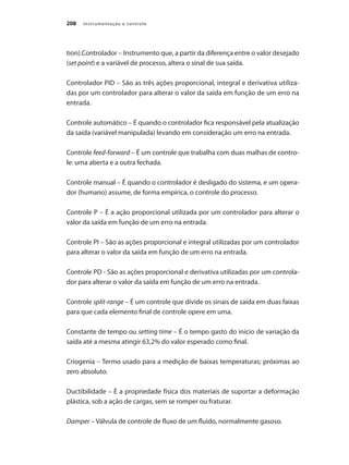 Instrumentação e controle
208
tion).Controlador – Instrumento que, a partir da diferença entre o valor desejado
(set point) e a variável de processo, altera o sinal de sua saída.
Controlador PID – São as três ações proporcional, integral e derivativa utiliza-
das por um controlador para alterar o valor da saída em função de um erro na
entrada.
Controle automático – É quando o controlador fica responsável pela atualização
da saída (variável manipulada) levando em consideração um erro na entrada.
Controle feed-forward – É um controle que trabalha com duas malhas de contro-
le: uma aberta e a outra fechada.
Controle manual – É quando o controlador é desligado do sistema, e um opera-
dor (humano) assume, de forma empírica, o controle do processo.
Controle P – É a ação proporcional utilizada por um controlador para alterar o
valor da saída em função de um erro na entrada.
Controle PI – São as ações proporcional e integral utilizadas por um controlador
para alterar o valor da saída em função de um erro na entrada.
Controle PD - São as ações proporcional e derivativa utilizadas por um controla-
dor para alterar o valor da saída em função de um erro na entrada.
Controle split-range – É um controle que divide os sinais de saída em duas faixas
para que cada elemento final de controle opere em uma.
Constante de tempo ou setting time – É o tempo gasto do início de variação da
saída até a mesma atingir 63,2% do valor esperado como final.
Criogenia – Termo usado para a medição de baixas temperaturas; próximas ao
zero absoluto.
Ductibilidade – É a propriedade física dos materiais de suportar a deformação
plástica, sob a ação de cargas, sem se romper ou fraturar.
Damper – Válvula de controle de fluxo de um fluido, normalmente gasoso.
 