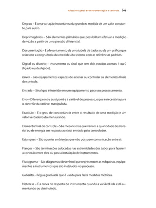 209
Glossário geral de instrumentação e controle
Degrau – É uma variação instantânea da grandeza medida de um valor constan-
te para outro.
Deprimogênios – São elementos primários que possibilitam efetuar a medição
de vazão a partir de uma pressão diferencial.
Documentação – É o levantamento de uma tabela de dados ou de um gráfico que
relacione a congruência das medidas do sistema com as referências padrões.
Digital ou discreto – Instrumento ou sinal que tem dois estados apenas: 1 ou 0
(ligado ou desligado).
Driver – são equipamentos capazes de acionar ou controlar os elementos finais
de controle.
Entrada – Sinal que é inserido em um equipamento para seu processamento.
Erro – Diferença entre o set point e a variável de processo, e que é necessária para
o controle da variável manipulada.
Exatidão – É o grau de concordância entre o resultado de uma medição e um
valor verdadeiro do mensurando.
Elemento final de controle – São mecanismos que variam a quantidade de mate-
rial ou de energia em resposta ao sinal enviado pelo controlador.
Estanques – São aqueles ambientes que não possuem comunicação entre si.
Flanges – São terminações colocadas nas extremidades dos tubos para fazerem
a conexão entre eles ou para a instalação de instrumentos.
Fluxograma – São diagramas (desenhos) que representam as máquinas, equipa-
mentos e instrumentos que são instalados no processo.
Gabarito – Régua graduada que é usada para fazer medidas métricas.
Histerese – É a curva de resposta do instrumento quando a variável lida está au-
mentando ou diminuindo.
 
