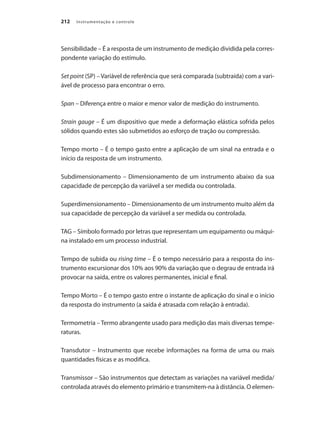 Instrumentação e controle
212
Sensibilidade – É a resposta de um instrumento de medição dividida pela corres-
pondente variação do estímulo.
Set point (SP) – Variável de referência que será comparada (subtraída) com a vari-
ável de processo para encontrar o erro.
Span – Diferença entre o maior e menor valor de medição do instrumento.
Strain gauge – É um dispositivo que mede a deformação elástica sofrida pelos
sólidos quando estes são submetidos ao esforço de tração ou compressão.
Tempo morto – É o tempo gasto entre a aplicação de um sinal na entrada e o
início da resposta de um instrumento.
Subdimensionamento – Dimensionamento de um instrumento abaixo da sua
capacidade de percepção da variável a ser medida ou controlada.
Superdimensionamento – Dimensionamento de um instrumento muito além da
sua capacidade de percepção da variável a ser medida ou controlada.
TAG – Símbolo formado por letras que representam um equipamento ou máqui-
na instalado em um processo industrial.
Tempo de subida ou rising time – É o tempo necessário para a resposta do ins-
trumento excursionar dos 10% aos 90% da variação que o degrau de entrada irá
provocar na saída, entre os valores permanentes, inicial e final.
Tempo Morto – É o tempo gasto entre o instante de aplicação do sinal e o início
da resposta do instrumento (a saída é atrasada com relação à entrada).
Termometria – Termo abrangente usado para medição das mais diversas tempe-
raturas.
Transdutor – Instrumento que recebe informações na forma de uma ou mais
quantidades físicas e as modifica.
Transmissor – São instrumentos que detectam as variações na variável medida/
controlada através do elemento primário e transmitem-na à distância. O elemen-
 