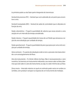 213
Glossário geral de instrumentação e controle
to primário pode ou não fazer parte integrante do transmissor.
Variável de processo (PV) – Variável que será subtraída do set point para encon-
trar o erro.
Variável manipulada (MV) – Variável de saída do controlador que é alterada em
função do erro.
Vazão volumétrica – É igual à quantidade de volume que escoa através e uma
secção em um intervalo de tempo considerado.
Vazão mássica – É igual à quantidade de massa de um fluido que atravessa a se-
ção de uma tubulação por unidade de tempo.
Vazão gravitacional – É igual à quantidade de peso que passa por uma certa sec-
ção por unidade de tempo.
Vena contracta – É o ponto da tubulação onde se tem a pressão mais baixa devi-
do a um estrangulamento do fluxo.
Zero do instrumento – É o limite inferior da faixa. Não é necessariamente, o zero
numérico. Se tivermos um instrumento indicando o seu menor valor na faixa, dize-
mos que este valor é o zero do instrumento, ou seja, é o valor mínimo da sua faixa.
Zona morta – Intervalo máximo no qual um estímulo pode variar em ambos os
sentidos, sem produzir variação na resposta de um instrumento de medição.
 