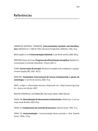 Referências
AMERICAN NATIONAL STANDARD. Instrumentation Symbols and Identifica-
tion: ANSI/ISA-S5.1-1984 (R 1992). Research Tringle Park: ANSI/ISA, 1992. 70 p.
BEGA, Egídio A. et al. Instrumentação industrial. 2. ed. Rio de Janeiro, 2006. 583 p.
BORTONI, Edson da Costa. Programa de eficientização energética: Módulo Ins-
trumentação e Controle. Eletrobrás / Procel, [200-?]..
FUPAI. Conservação de energia: eficiência energética de instalações e equipa-
mentos Itajubá, MG, 2001. 467 p.
INMETRO. Vocabulário internacional de termos fundamentais e gerais de
metrologia. 4. ed. Rio de Janeiro, 2005. 75 p.
MSPC: artigos e informações técnicas. Disponível em: <http://www.mspc.eng.
br>. Acesso em: 06 abr. 2007.
REVISTA CONTROLE E AUTOMAÇÃO. São Paulo: Valete, 2006. Mensal.
SENAI. DN. Normalização de documentos institucionais: referências. 2. ed. rev.
ampl. atual. Brasília, 2002. 84 p.
SENAI. ES. Fundamentos de controle de processo. Espírito Santo, 1999. 72 p.
SENAI. ES. Instrumentação I: instrumentação básica pressão e nível. Espírito
Santo, 1999a. 123 p.
215
 