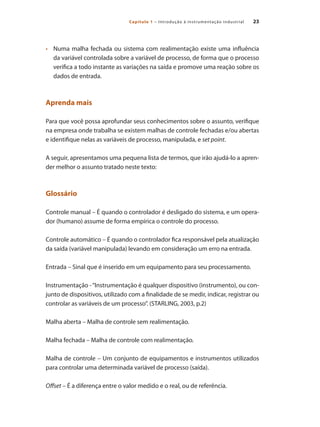 23
Capítulo 1 – Introdução à instrumentação industrial
•	 	 Numa malha fechada ou sistema com realimentação existe uma influência
da variável controlada sobre a variável de processo, de forma que o processo
verifica a todo instante as variações na saída e promove uma reação sobre os
dados de entrada.
Aprenda mais
Para que você possa aprofundar seus conhecimentos sobre o assunto, verifique
na empresa onde trabalha se existem malhas de controle fechadas e/ou abertas
e identifique nelas as variáveis de processo, manipulada, e set point.
A seguir, apresentamos uma pequena lista de termos, que irão ajudá-lo a apren-
der melhor o assunto tratado neste texto:
Glossário
Controle manual – É quando o controlador é desligado do sistema, e um opera-
dor (humano) assume de forma empírica o controle do processo.
Controle automático – É quando o controlador fica responsável pela atualização
da saída (variável manipulada) levando em consideração um erro na entrada.
Entrada – Sinal que é inserido em um equipamento para seu processamento.
Instrumentação -“Instrumentação é qualquer dispositivo (instrumento), ou con-
junto de dispositivos, utilizado com a finalidade de se medir, indicar, registrar ou
controlar as variáveis de um processo”. (STARLING, 2003, p.2)
Malha aberta – Malha de controle sem realimentação.
Malha fechada – Malha de controle com realimentação.
Malha de controle – Um conjunto de equipamentos e instrumentos utilizados
para controlar uma determinada variável de processo (saída).
Offset – É a diferença entre o valor medido e o real, ou de referência.
 