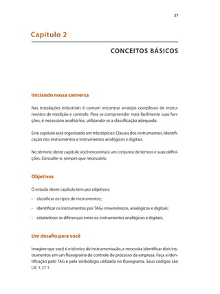 27
CONCEITOS BÁSICOS
Capítulo 2
Iniciando nossa conversa
Nas instalações industriais é comum encontrar arranjos complexos de instru-
mentos de medição e controle. Para se compreender mais facilmente suas fun-
ções, é necessário analisá-los, utilizando-se a classificação adequada.
Este capítulo está organizado em três tópicos: Classes dos instrumentos, Identifi-
cação dos instrumentos e Instrumentos analógicos x digitais.
No término deste capítulo você encontrará um conjunto de termos e suas defini-
ções. Consulte-o, sempre que necessário.
Objetivos
O estudo deste capítulo tem por objetivos:
•	 	 classificar os tipos de instrumentos;
•	 	 identificar os instrumentos por TAGs mnemônicos, analógicos e digitais;
•	 	 estabelecer as diferenças entre os instrumentos analógicos e digitais.
Um desafio para você
Imagine que você é o técnico de instrumentação, e necessita identificar dois ins-
trumentos em um fluxograma de controle de processo da empresa. Faça a iden-
tificação pelo TAG e pela simbologia utilizada no fluxograma. Seus códigos são
LIC 1, LT 1.
 