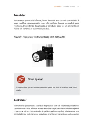 Capítulo 2 – Conceitos básicos 31
Fique ligado!
Transdutor
Instrumento que recebe informações na forma de uma ou mais quantidades fí-
sicas, modifica, caso necessário, essas informações e fornece um sinal de saída
resultante. Dependendo da aplicação, o transdutor pode ser um elemento pri-
mário, um transmissor ou outro dispositivo.
Figura 9 – Transdutor (Instrumentação MBR, 1999, p.10)
O conversor é um tipo de transdutor que trabalha apenas com sinais de entradas e saídas padro-
nizadas.
Controlador
Instrumento que compara a variável de processo com um valor desejado e forne-
ce um sinal de saída, a fim de manter a variável de processo em um valor específi-
co ou entre valores determinados. A variável pode ser medida, diretamente pelo
controlador ou indiretamente através do sinal de um transmissor ou transdutor.
 