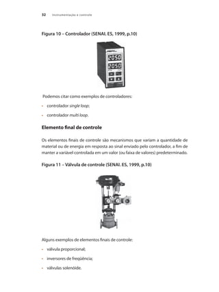 Instrumentação e controle
32
Figura 10 – Controlador (SENAI. ES, 1999, p.10)
Podemos citar como exemplos de controladores:
•	 	 controlador single loop;
•	 	 controlador multi loop.
Elemento final de controle
Os elementos finais de controle são mecanismos que variam a quantidade de
material ou de energia em resposta ao sinal enviado pelo controlador, a fim de
manter a variável controlada em um valor (ou faixa de valores) predeterminado.
Figura 11 – Válvula de controle (SENAI. ES, 1999, p.10)
Alguns exemplos de elementos finais de controle:
•	 	 válvula proporcional;
•	 	 inversores de freqüência;
•	 	 válvulas solenóide.
 