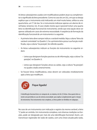 Instrumentação e controle
36
Fique ligado!
As letras subseqüentes usadas com modificadoras podem atuar ou complemen-
tar o significado da letra precedente. Como no caso de um LILL, em que se deseja
explicar que o instrumento está indicando um nível muito baixo, utiliza-se uma
quarta letra, um “L”de low. Se o instrumento indicasse apenas um alarme de ní-
vel baixo, teríamos: LIL. O caso citado mostra que é possível incluir uma quarta
letra na identificação funcional do instrumento, sendo que esta opção deve ser
apenas utilizada em casos de extrema necessidade. A seqüência de formação da
identificação funcional de um instrumento é a seguinte:
•	 	 A primeira letra deve sempre indicar a variável medida. Veja a coluna“letra da
variável controlada”no Quadro 3. Se a primeira letra possui sua função modi-
ficada, veja a coluna“2a posição”, do referido quadro.
•	 	 As letras subseqüentes indicam as funções do instrumento na seguinte or-
dem:
• 	Letras que designam funções passivas ou de informação, veja a coluna“3a
posição”, no Quadro 3;
• 	Letras que designam funções ativas ou saídas, veja a coluna “4a posição”,
no quadro citado anteriormente.
•	 	 Se houver letras modificadoras, estas devem ser colocadas imediatamente
após a letra que modificam.
A identificação funcional deve ser composta de, no máximo, de três (3) letras. Uma quarta letra so-
mente será permitida no caso de extrema necessidade: para explicar completamente qual é a função
do instrumento. Para instrumentos mais complexos, as letras podem ser divididas em subgrupos.
No caso de um instrumento com indicação e registro da mesma variável, a letra
“L”pode ser omitida. Um instrumento complexo, com diversas medições ou fun-
ções, pode ser designado por mais de uma identificação funcional. Assim, um
transmissor registrador de razão de vazões, com uma chave atuada pela razão,
 