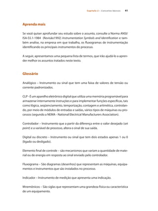Capítulo 2 – Conceitos básicos 41
Aprenda mais
Se você quiser aprofundar seu estudo sobre o assunto, consulte a Norma ANSI/
ISA-S5.1-1984 (Revisão1992) Instrumentation Symbols and Identification e tam-
bém analise, na empresa em que trabalha, os fluxogramas de instrumentação
identificando os principais instrumentos do processo.
A seguir, apresentamos uma pequena lista de termos, que irão ajudá-lo a apren-
der melhor os assuntos tratados neste texto.
Glossário
Analógico – Instrumento ou sinal que tem uma faixa de valores de tensão ou
corrente padronizados.
CLP - É um aparelho eletrônico digital que utiliza uma memória programável para
armazenar internamente instruções e para implementar funções específicas, tais
como lógica, seqüenciamento, temporização, contagem e aritmética, controlan-
do, por meio de módulos de entradas e saídas, vários tipos de máquinas ou pro-
cessos (segundo a NEMA - National Electrical Manufacturers Association).
Controlador – Instrumento que a partir da diferença entre o valor desejado (set
point) e a variável de processo, altera o sinal de sua saída.
Digital ou discreto – Instrumento ou sinal que tem dois estados apenas 1 ou 0
(ligado ou desligado).
Elemento final de controle – são mecanismos que variam a quantidade de mate-
rial ou de energia em resposta ao sinal enviado pelo controlador.
Fluxograma – São diagramas (desenhos) que representam as máquinas, equipa-
mentos e instrumentos que são instalados no processo.
Indicador – Instrumento de medição que apresenta uma indicação.
Mnemônicos – São siglas que representam uma grandeza física ou característica
de um equipamento.
 