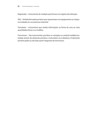 Instrumentação e controle
42
Registrador – Instrumento de medição que fornece um registro da indicação.
TAG – Símbolo formado por letras que representam um equipamento ou máqui-
na instalada em um processo industrial.
Transdutor – Instrumento que recebe informações na forma de uma ou mais
quantidades físicas e as modifica.
Transmissor – São instrumentos que lêem as variações na variável medida/con-
trolada através do elemento primário e transmitem-na à distância. O elemento
primário pode ou não fazer parte integrante do transmissor.
 