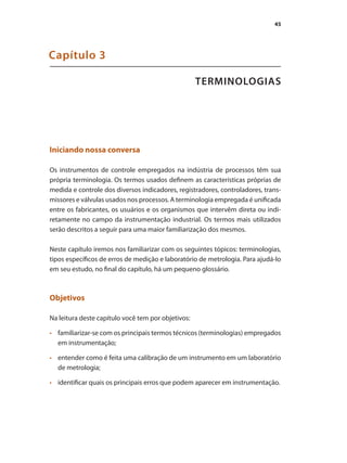 45
TERMINOLOGIAS
Capítulo 3
Iniciando nossa conversa
Os instrumentos de controle empregados na indústria de processos têm sua
própria terminologia. Os termos usados definem as características próprias de
medida e controle dos diversos indicadores, registradores, controladores, trans-
missores e válvulas usados nos processos. A terminologia empregada é unificada
entre os fabricantes, os usuários e os organismos que intervêm direta ou indi-
retamente no campo da instrumentação industrial. Os termos mais utilizados
serão descritos a seguir para uma maior familiarização dos mesmos.
Neste capítulo iremos nos familiarizar com os seguintes tópicos: terminologias,
tipos específicos de erros de medição e laboratório de metrologia. Para ajudá-lo
em seu estudo, no final do capítulo, há um pequeno glossário.
Objetivos
Na leitura deste capítulo você tem por objetivos:
•	 	 familiarizar-se com os principais termos técnicos (terminologias) empregados
em instrumentação;
•	 	 entender como é feita uma calibração de um instrumento em um laboratório
de metrologia;
•	 	 identificar quais os principais erros que podem aparecer em instrumentação.
 