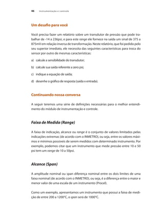 Instrumentação e controle
46
Um desafio para você
Você precisa fazer um relatório sobre um transdutor de pressão que pode tra-
balhar de -14 a 236psi, e para este range ele fornece na saída um sinal de 375 a
875mV em relação inversa de transformação. Neste relatório, que foi pedido pelo
seu superior imediato, ele necessita das seguintes características para troca do
sensor por outro de mesmas características:
a)	 calcule a sensibilidade do transdutor;
b)	 calcule sua saída referente a zero psi;
c)	 indique a equação de saída;
d)	 desenhe o gráfico de resposta (saída x entrada).
Continuando nossa conversa
A seguir teremos uma série de definições necessárias para o melhor entendi-
mento do módulo de instrumentação e controle.
Faixa de Medida (Range)
A faixa de indicação, alcance ou range é o conjunto de valores limitados pelas
indicações extremas (de acordo com o INMETRO), ou seja, entre os valores máxi-
mos e mínimos possíveis de serem medidos com determinado instrumento. Por
exemplo, podemos citar que um instrumento que mede pressão entre 10 e 50
psi tem um range de 10 a 50psi.
Alcance (Span)
A amplitude nominal ou span diferença nominal entre os dois limites de uma
faixa nominal (de acordo com o INMETRO), ou seja, é a diferença entre o maior e
menor valor de uma escala de um instrumento (Procel).
Como um exemplo, apresentamos um instrumento que possui a faixa de medi-
ção de entre 200 a 1200°C, o span será de 1000°C.
 