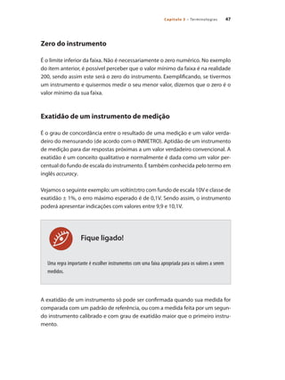 47
Capítulo 3 – Terminologias
Fique ligado!
Zero do instrumento
É o limite inferior da faixa. Não é necessariamente o zero numérico. No exemplo
do item anterior, é possível perceber que o valor mínimo da faixa é na realidade
200, sendo assim este será o zero do instrumento. Exemplificando, se tivermos
um instrumento e quisermos medir o seu menor valor, dizemos que o zero é o
valor mínimo da sua faixa.
Exatidão de um instrumento de medição
É o grau de concordância entre o resultado de uma medição e um valor verda-
deiro do mensurando (de acordo com o INMETRO). Aptidão de um instrumento
de medição para dar respostas próximas a um valor verdadeiro convencional. A
exatidão é um conceito qualitativo e normalmente é dada como um valor per-
centual do fundo de escala do instrumento. É também conhecida pelo termo em
inglês accuracy.
Vejamos o seguinte exemplo: um voltímetro com fundo de escala 10V e classe de
exatidão ± 1%, o erro máximo esperado é de 0,1V. Sendo assim, o instrumento
poderá apresentar indicações com valores entre 9,9 e 10,1V.
Uma regra importante é escolher instrumentos com uma faixa apropriada para os valores a serem
medidos.
A exatidão de um instrumento só pode ser confirmada quando sua medida for
comparada com um padrão de referência, ou com a medida feita por um segun-
do instrumento calibrado e com grau de exatidão maior que o primeiro instru-
mento.
 