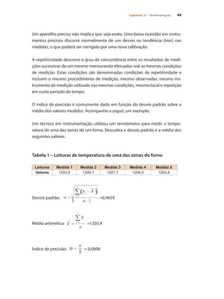 49
Capítulo 3 – Terminologias
Um aparelho preciso não implica que seja exato. Uma baixa exatidão em instru-
mentos precisos discorre normalmente de um desvio ou tendência (bias) nas
medidas, o que poderá ser corrigido por uma nova calibração.
A repetitividade descreve o grau de concordância entre os resultados de medi-
ções sucessivas de um mesmo mensurando efetuadas sob as mesmas condições
de medição. Estas condições são denominadas condições de repetitividade e
incluem o mesmo procedimento de medição, mesmo observador, mesmo ins-
trumento de medição utilizada nas mesmas condições, mesmo local e repetição
em curto período de tempo.
O índice de precisão é comumente dado em função do desvio padrão sobre a
média dos valores medidos. Acompanhe a seguir, um exemplo.
Um técnico em instrumentação utilizou um termômetro para medir a tempe-
ratura de uma das zonas de um forno. Descubra o desvio padrão e a média dos
seguintes valores.
Tabela 1 – Leituras de temperatura de uma das zonas do forno
Leituras Medida 1 Medida 2 Medida 3 Medida 4 Medida 5
Valores 1203,5 1204,1 1201,7 1204,0 1203,4
Desvio padrão: 	 =0,9659
Média aritmética: 	 =1203,4
Índice de precisão: 	 = 0,0008
 