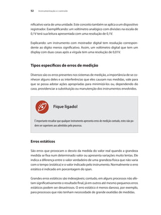 Instrumentação e controle
52
Fique ligado!
nificativo varia de uma unidade. Este conceito também se aplica a um dispositivo
registrador. Exemplificando: um voltímetro analógico com divisões na escala de
0,1V terá sua leitura apresentada com uma resolução de 0,1V.
Explicando: um instrumento com mostrador digital tem resolução correspon-
dente ao dígito menos significativo. Assim, um voltímetro digital que tem um
display com duas casas após a vírgula tem uma resolução de 0,01V.
Tipos específicos de erros de medição
Diversos são os erros presentes nos sistemas de medição, a importância de se co-
nhecer alguns deles e as interferências que eles causam nas medidas, vale para
que se possa adotar ações apropriadas para minimizá-los ou, dependendo do
caso, providenciar a substituição ou manutenção dos instrumentos envolvidos.
É importante ressaltar que qualquer instrumento apresenta erros de medição contudo, estes não po-
dem ser superiores aos admitidos pelo processo.
Erros estáticos
São erros que provocam o desvio da medida do valor real quando a grandeza
medida se fixa num determinado valor ou apresenta variações muito lentas. Ele
indica a diferença entre o valor verdadeiro de uma grandeza física que não varia
com o tempo (estática) e o valor indicado pelo instrumento. Normalmente o erro
estático é indicado em porcentagem do span.
Grandes erros estáticos são indesejáveis; contudo, em alguns processos não afe-
tam significativamente o resultado final, já em outros até mesmo pequenos erros
estáticos podem ser desastrosos. O erro estático é menos danoso, por exemplo,
para processos que não tenham necessidade de grande exatidão de medidas.
 
