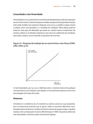 53
Capítulo 3 – Terminologias
Linearidade e não-linearidade
A linearidade é uma característica normalmente desejável para a faixa de operação
deuminstrumento.Ovalordarespostamedidaéproporcionalàgrandezarealque
está sendo medida. Sua resposta é dada por uma curva, e o gráfico a seguir mostra
a relação entre uma grandeza e o resultado de medições. Nesta figura pode-se
observar certo grau de liberdade que pode ser notada mesmo visualmente. No
entanto, utilizar-se-á métodos estatísticos, tais como um coeficiente de correlação,
para saber o quão a curva mostrada se aproxima de uma reta.
Figura 14 – Resposta de medição de um sensor linear e não-linear (STAR-
LING, 2003, p.16)
A não-linearidade, por sua vez, é definida como o máximo desvio de qualquer
uma das leituras com relação à reta obtida, e é normalmente expressa como uma
percentagem do fundo de escala.
Histerese
A histerese é a tendência de um material ou sistema conservar suas proprieda-
des na ausência do estímulo que as gerou. Pode-se encontrar diferentes mani-
festações desse fenômeno. A palavra histerese deriva do grego antigo e significa
retardo, e foi cunhada pelo Sir James Alfred Ewing em 1890. Em geral os efeitos de
não-linearidade e histerese estão intimamente ligados.
 