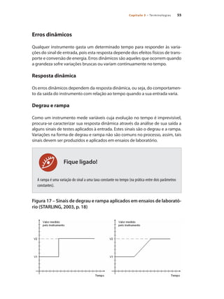 55
Capítulo 3 – Terminologias
Fique ligado!
Erros dinâmicos
Qualquer instrumento gasta um determinado tempo para responder às varia-
ções do sinal de entrada, pois esta resposta depende dos efeitos físicos de trans-
porte e conversão de energia. Erros dinâmicos são aqueles que ocorrem quando
a grandeza sofre variações bruscas ou variam continuamente no tempo.
Resposta dinâmica
Os erros dinâmicos dependem da resposta dinâmica, ou seja, do comportamen-
to da saída do instrumento com relação ao tempo quando a sua entrada varia.
Degrau e rampa
Como um instrumento mede variáveis cuja evolução no tempo é imprevisível,
procura-se caracterizar sua resposta dinâmica através da análise de sua saída a
alguns sinais de testes aplicados à entrada. Estes sinais são o degrau e a rampa.
Variações na forma de degrau e rampa não são comuns no processo, assim, tais
sinais devem ser produzidos e aplicados em ensaios de laboratório.
A rampa é uma variação do sinal a uma taxa constante no tempo (na prática entre dois parâmetros
constantes).
Figura 17 – Sinais de degrau e rampa aplicados em ensaios de laborató-
rio (STARLING, 2003, p. 18)
 