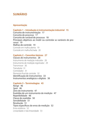 SUMÁRIO
Apresentação
Capítulo 1 – Introdução à instrumentação industrial 15
Conceito de instrumentação 17
Conceito de processo 17
Conceito de variável de processo 18
Principais objetivos ao medir ou controlar as variáveis de pro-
cesso 19
Malhas de controle 19
Controle em malha aberta 19
Controle em malha fechada 20
Capítulo 2 – Conceitos básicos 27
Classes de instrumentos 28
Instrumento de medição indicador 28
Instrumento de medição registrador 29
Transmissor 30
Transdutor 31
Controlador 31
Elemento final de controle 32
Identificação de instrumentos 33
Instrumentos analógicos x digitais 38
Capítulo 3 – Terminologias 45
Range 46
Span 46
Zero do instrumento 47
Exatidão de um instrumento de medição 47
Repetibilidade 48
Classe de exatidão 50
Sensibilidade 51
Resolução 51
Tipos específicos de erros de medição 52
Erros estáticos 52
Linearidade e não-linearidade 53
 