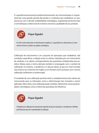 59
Capítulo 3 – Terminologias
Fique ligado!
Fique ligado!
O superdimensionamento/subdimensionamento da instrumentação é respon-
sável por uma grande parcela das perdas e a indústria que estabelecer os seus
processos com a devida confiabilidade metrológica, respeitando de forma clara
a normalização, evidenciará de maneira concreta a qualidade do seu produto.
Um fator muito importante na eficientização energética é a capacidade de se dimensionar os instru-
mentos de forma a atender aos padrões metrológicos.
Calibração de instrumento é um conjunto de operações que estabelece, sob
condições específicas, a relação entre os valores indicados por um instrumento
de medição, e os valores correspondentes das grandezas estabelecidas por pa-
drões. Muitas vezes o termo aferição também é empregado com o sentido de
calibração; no entanto, a tendência é o desuso deste, já que em nível mundial
não existe o seu sinônimo em inglês ou em francês como acontece com o termo
calibração (calibration ou étalonnage).
O resultado de uma calibração permite tanto o estabelecimento dos valores do
mensurando para as indicações como a determinação das correções a serem
aplicadas. Além disto, uma calibração pode, também, determinar outras proprie-
dades metrológicas como o efeito das grandezas de influência.
A freqüência de calibração dos instrumentos depende do tipo de construção, e normalmente é definida
pelofabricantequalseráaperiodicidadedecalibração.
 