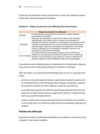 Instrumentação e controle
60
O processo de calibração envolve, geralmente, as etapas de calibração propria-
mente dita e documentação dos resultados.
Quadro 6 – Etapas do processo de calibração de instrumentos
Etapas do processo de calibração
Aferição
É o levantamento da resposta do sistema de medição mediante
comparação dos padrões;
Calibração
Operação que estabelece, numa primeira etapa e sob condições
especificadas, uma relação entre os valores e as incertezas de
medição fornecidos por padrões e as indicações de um instrumento de
medição correspondentes com as suas incertezas associadas; numa
segunda etapa, utiliza esta informação para estabelecer uma relação
visando a obtenção de um resultado de medição a partir de uma
indicação do instrumento de medição.
Documentação
É o levantamento de uma tabela de dados ou de um gráfico que
relacione a congruência das medidas do sistema com as referências
padrões. A documentação é que garante ao usuário a calibração do
sistema e define as responsabilidades pelos erros apresentados.
O resultado de uma calibração pode ser registrado em um documento, algumas
vezes denominado certificado de calibração ou relatório e calibração.
Além de calibrar, um Laboratório de Metrologia deve assumir as seguintes ativi-
dades:
•	 	 promover a conscientização de todos os segmentos da indústria quanto a for-
te interdependência entre Metrologia, Normalização e Qualidade, justifican-
do sempre de maneira concreta e objetiva a razão de sua existência;
•	 	 atuar de forma marcante no auxílio da especificação adequada da instrumen-
tação de um determinado processo objetivando atenuar o subdimensiona-
mento ou superdimensionamento;
•	 	 avaliar o impacto das incertezas das grandezas que interferem em um proces-
so de acordo com a sua tolerância objetivando uma qualidade adequada do
produto.
Padrões de calibração
Os padrões usados na calibração são divididos em primários e secundários. Veja
o Quadro 7 para maiores detalhes.
 