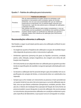 61
Capítulo 3 – Terminologias
Quadro 7 – Padrões de calibração para instrumentos
Padrões de calibração
Primários
São de responsabilidade de órgãos oficiais de metrologia e são
guardados e manuseados sobre condições rígidas de controle
ambiental, uma vez que suas propriedades têm que ser totalmente
preservada se congruentes com os padrões legais nacionais e/ou
internacionais. Logo não são práticos para a realização de calibrações
e aferições rotineiras.
Secundários
São padrões que são aferidos pelos órgãos competentes e, uma vez
confirmadas sua boa qualidade e concordância com padrões primários,
recebem destes órgãos um certificado de calibração que garante a
utilização destes como referência de calibração para instrumentos
localizados
Recomendações referentes à calibração
São listados a seguir os principais pontos para uma calibração confiável no pro-
cesso industrial.
•	 	 As exigências quanto à freqüência de calibração e ao grau de exatidão reque-
ridos depende do processo onde o instrumento é aplicado.
•	 	 Ambientes agressivos (presença de gases ou líquidos corrosivos, umidade,
poeira, calor, vibração, campos magnéticos, etc.) exigem uma rotina de cali-
bração mais freqüente.
•	 	 Um instrumento ao ser adquirido deve ser calibrado para se garantir que elea-
tenda às especificações de exatidão e range de operação solicitada pelo com-
prador.
•	 	 Se durante a calibração não for possível atingir o grau de exatidão nem as es-
pecificações de variação de limites, o instrumento deve ser substituído e/ou
reparado.
•	 	 Sempre que se for instalar um instrumento ao processo é bom providenciar
um ajuste inicial em seu zero. Isto serve para que a curva de calibração seja vá-
lida, uma vez que fatores ambientais (temperatura, umidade, pressão, vibra-
ção etc.) e fatores de instalação física (posição de fixação do instrumento ao
processo) podem causar desajustes no zero de calibração. Isto ocorre porque
os instrumentos são previamente calibrados em condições ambientais e posi-
ções específicas de laboratório, o que quase nunca é conseguido no campo.
 