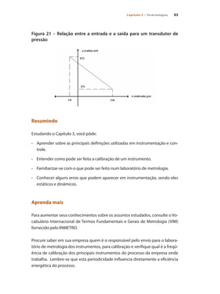 63
Capítulo 3 – Terminologias
Figura 21 – Relação entre a entrada e a saída para um transdutor de
pressão
Resumindo
Estudando o Capítulo 3, você pôde:
•	 	 Aprender sobre as principais definições utilizadas em instrumentação e con-
trole.
•	 	 Entender como pode ser feita a calibração de um instrumento.
•	 	 Familiarizar-se com o que pode ser feito num laboratório de metrologia.
•	 	 Conhecer alguns erros que podem aparecer em instrumentação, sendo eles
estáticos e dinâmicos.
Aprenda mais
Para aumentar seus conhecimentos sobre os assuntos estudados, consulte o Vo-
cabulário Internacional de Termos Fundamentais e Gerais de Metrologia (VIM)
fornecido pelo INMETRO.
Procure saber em sua empresa quem é o responsável pelo envio para o labora-
tório de metrologia dos instrumentos, para calibração e verifique qual é a freqü-
ência de calibração dos principais instrumentos do processo da empresa onde
trabalha. Lembre-se que esta periodicidade influencia diretamente a eficiência
energética do processo.
 