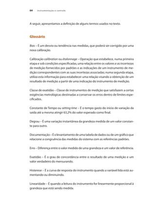Instrumentação e controle
64
A seguir, apresentamos a definição de alguns termos usados no texto.
Glossário
Bias – É um desvio ou tendência nas medidas, que poderá ser corrigido por uma
nova calibração.
Calibração calibration ou étalonnage – Operação que estabelece, numa primeira
etapa e sob condições especificadas, uma relação entre os valores e as incertezas
de medição fornecidos por padrões e as indicações de um instrumento de me-
dição correspondentes com as suas incertezas associadas; numa segunda etapa,
utiliza esta informação para estabelecer uma relação visando a obtenção de um
resultado de medição a partir de uma indicação do instrumento de medição.
Classe de exatidão – Classe de instrumentos de medição que satisfazem a certas
exigências metrológicas destinadas a conservar os erros dentro de limites espe-
cificados.
Constante de Tempo ou setting time – É o tempo gasto do início de variação da
saída até a mesma atingir 63,2% do valor esperado como final.
Degrau – É uma variação instantânea da grandeza medida de um valor constan-
te para outro.
Documentação – É o levantamento de uma tabela de dados ou de um gráfico que
relacione a congruência das medidas do sistema com as referências padrões.
Erro – Diferença entre o valor medido de uma grandeza e um valor de referência.
Exatidão – É o grau de concordância entre o resultado de uma medição e um
valor verdadeiro do mensurando.
Histerese – É a curva de resposta do instrumento quando a variável lida está au-
mentando ou diminuindo.
Linearidade – É quando a leitura do instrumento for linearmente proporcional à
grandeza que está sendo medida.
 