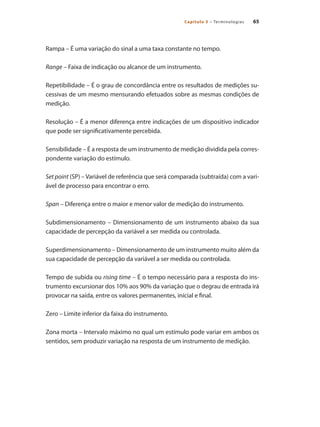 65
Capítulo 3 – Terminologias
Rampa – É uma variação do sinal a uma taxa constante no tempo.
Range – Faixa de indicação ou alcance de um instrumento.
Repetibilidade – É o grau de concordância entre os resultados de medições su-
cessivas de um mesmo mensurando efetuados sobre as mesmas condições de
medição.
Resolução – É a menor diferença entre indicações de um dispositivo indicador
que pode ser significativamente percebida.
Sensibilidade – É a resposta de um instrumento de medição dividida pela corres-
pondente variação do estímulo.
Set point (SP) – Variável de referência que será comparada (subtraída) com a vari-
ável de processo para encontrar o erro.
Span – Diferença entre o maior e menor valor de medição do instrumento.
Subdimensionamento – Dimensionamento de um instrumento abaixo da sua
capacidade de percepção da variável a ser medida ou controlada.
Superdimensionamento – Dimensionamento de um instrumento muito além da
sua capacidade de percepção da variável a ser medida ou controlada.
Tempo de subida ou rising time – É o tempo necessário para a resposta do ins-
trumento excursionar dos 10% aos 90% da variação que o degrau de entrada irá
provocar na saída, entre os valores permanentes, inicial e final.
Zero – Limite inferior da faixa do instrumento.
Zona morta – Intervalo máximo no qual um estímulo pode variar em ambos os
sentidos, sem produzir variação na resposta de um instrumento de medição.
 