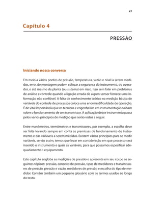 67
PRESSÃO
Capítulo 4
Iniciando nossa conversa
Em meio a vários pontos de pressão, temperatura, vazão e nível a serem medi-
dos, erros de montagem podem colocar a segurança do instrumento, do opera-
dor, e até mesmo da planta (ou sistema) em risco. Isso sem falar em problemas
de análise e controle quando a ligação errada de algum sensor fornece uma in-
formação não confiável. A falta de conhecimento teórico na medição básica de
variáveis do controle de processos coloca uma enorme dificuldade de operação.
É de vital importância que os técnicos e engenheiros em instrumentação saibam
sobre o funcionamento de um transmissor. A aplicação desse instrumento passa
pelos vários princípios de medição que serão vistos a seguir.
Entre manômetros, termômetros e transmissores, por exemplo, a escolha deve
ser feita levando sempre em conta as premissas de funcionamento do instru-
mento e das variáveis a serem medidas. Existem vários princípios para se medir
variáveis, sendo assim, temos que levar em consideração em que processo será
inserido o instrumento e quais as variáveis, para que possamos especificar ade-
quadamente o equipamento.
Este capítulo engloba as medições de pressão e apresenta em seu corpo os se-
guintes tópicos: pressão, conceito de pressão, tipos de medidores e transmisso-
res de pressão, pressão e vazão, medidores de pressão e escolha do tipo de me-
didor. Contém também um pequeno glossário com os termos usados ao longo
do texto.
 
