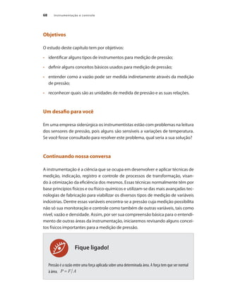 Instrumentação e controle
68
Fique ligado!
Objetivos
O estudo deste capítulo tem por objetivos:
•	 	 identificar alguns tipos de instrumentos para medição de pressão;
•	 	 definir alguns conceitos básicos usados para medição de pressão;
•	 	 entender como a vazão pode ser medida indiretamente através da medição
de pressão;
•	 	 reconhecer quais são as unidades de medida de pressão e as suas relações.
Um desafio para você
Em uma empresa siderúrgica os instrumentistas estão com problemas na leitura
dos sensores de pressão, pois alguns são sensíveis a variações de temperatura.
Se você fosse consultado para resolver este problema, qual seria a sua solução?
Continuando nossa conversa
A instrumentação é a ciência que se ocupa em desenvolver e aplicar técnicas de
medição, indicação, registro e controle de processos de transformação, visan-
do à otimização da eficiência dos mesmos. Essas técnicas normalmente têm por
base princípios físicos e ou físico-químicos e utilizam-se das mais avançadas tec-
nologias de fabricação para viabilizar os diversos tipos de medição de variáveis
indústrias. Dentre essas variáveis encontra-se a pressão cuja medição possibilita
não só sua monitoração e controle como também de outras variáveis, tais como
nível, vazão e densidade. Assim, por ser sua compreensão básica para o entendi-
mento de outras áreas da instrumentação, iniciaremos revisando alguns concei-
tos físicos importantes para a medição de pressão.
Pressão é a razão entre uma força aplicada sobre uma determinada área. A força tem que ser normal
à área.
 