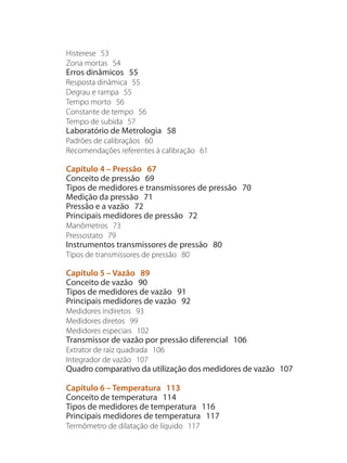 Histerese 53
Zona mortas 54
Erros dinâmicos 55
Resposta dinâmica 55
Degrau e rampa 55
Tempo morto 56
Constante de tempo 56
Tempo de subida 57
Laboratório de Metrologia 58
Padrões de calibraçãos 60
Recomendações referentes à calibração 61
Capítulo 4 – Pressão 67
Conceito de pressão 69
Tipos de medidores e transmissores de pressão 70
Medição da pressão 71
Pressão e a vazão 72
Principais medidores de pressão 72
Manômetros 73
Pressostato 79
Instrumentos transmissores de pressão 80
Tipos de transmissores de pressão 80
Capítulo 5 – Vazão 89
Conceito de vazão 90
Tipos de medidores de vazão 91
Principais medidores de vazão 92
Medidores indiretos 93
Medidores diretos 99
Medidores especiais 102
Transmissor de vazão por pressão diferencial 106
Extrator de raiz quadrada 106
Integrador de vazão 107
Quadro comparativo da utilização dos medidores de vazão 107
Capítulo 6 – Temperatura 113
Conceito de temperatura 114
Tipos de medidores de temperatura 116
Principais medidores de temperatura 117
Termômetro de dilatação de líquido 117
 