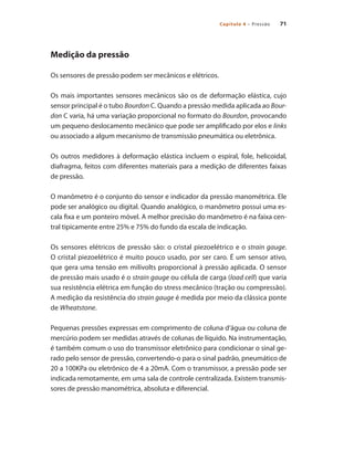 71
Capítulo 4 – Pressão
Medição da pressão
Os sensores de pressão podem ser mecânicos e elétricos.
Os mais importantes sensores mecânicos são os de deformação elástica, cujo
sensor principal é o tubo Bourdon C. Quando a pressão medida aplicada ao Bour-
don C varia, há uma variação proporcional no formato do Bourdon, provocando
um pequeno deslocamento mecânico que pode ser amplificado por elos e links
ou associado a algum mecanismo de transmissão pneumática ou eletrônica.
Os outros medidores à deformação elástica incluem o espiral, fole, helicoidal,
diafragma, feitos com diferentes materiais para a medição de diferentes faixas
de pressão.
O manômetro é o conjunto do sensor e indicador da pressão manométrica. Ele
pode ser analógico ou digital. Quando analógico, o manômetro possui uma es-
cala fixa e um ponteiro móvel. A melhor precisão do manômetro é na faixa cen-
tral tipicamente entre 25% e 75% do fundo da escala de indicação.
Os sensores elétricos de pressão são: o cristal piezoelétrico e o strain gauge.
O cristal piezoelétrico é muito pouco usado, por ser caro. É um sensor ativo,
que gera uma tensão em milivolts proporcional à pressão aplicada. O sensor
de pressão mais usado é o strain gauge ou célula de carga (load cell) que varia
sua resistência elétrica em função do stress mecânico (tração ou compressão).
A medição da resistência do strain gauge é medida por meio da clássica ponte
de Wheatstone.
Pequenas pressões expressas em comprimento de coluna d’água ou coluna de
mercúrio podem ser medidas através de colunas de líquido. Na instrumentação,
é também comum o uso do transmissor eletrônico para condicionar o sinal ge-
rado pelo sensor de pressão, convertendo-o para o sinal padrão, pneumático de
20 a 100KPa ou eletrônico de 4 a 20mA. Com o transmissor, a pressão pode ser
indicada remotamente, em uma sala de controle centralizada. Existem transmis-
sores de pressão manométrica, absoluta e diferencial.
 