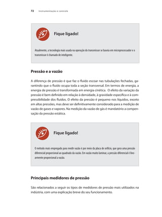 Instrumentação e controle
72
Fique ligado!
Fique ligado!
Atualmente, a tecnologia mais usada na operação do transmissor se baseia em microprocessador e o
transmissor é chamado de inteligente.
Pressão e a vazão
A diferença de pressão é que faz o fluido escoar nas tubulações fechadas, ga-
rantindo que o fluido ocupa toda a seção transversal. Em termos de energia, a
energia de pressão é transformada em energia cinética. O efeito da variação da
pressão é bem definido em relação à densidade, à gravidade específica e à com-
pressibilidade dos fluidos. O efeito da pressão é pequeno nos líquidos, exceto
em altas pressões, mas deve ser definitivamente considerado para a medição de
vazão de gases e vapores. Na medição da vazão de gás é mandatório a compen-
sação da pressão estática.
O método mais empregado para medir vazão é por meio da placa de orifício, que gera uma pressão
diferencial proporcional ao quadrado da vazão. Em vazão muito laminar, a pressão diferencial é line-
armente proporcional a vazão.
Principais medidores de pressão
São relacionados a seguir os tipos de medidores de pressão mais utilizados na
indústria, com uma explicação breve do seu funcionamento.
 