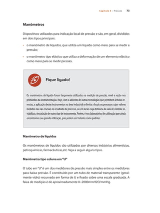 73
Capítulo 4 – Pressão
Fique ligado!
Manômetros
Dispositivos utilizados para indicação local de pressão e são, em geral, divididos
em dois tipos principais:
•	 	 o manômetro de líquidos, que utiliza um líquido como meio para se medir a
pressão;
•	 	 o manômetro tipo elástico que utiliza a deformação de um elemento elástico
como meio para se medir pressão.
Os manômetros de líquido foram largamente utilizados na medição de pressão, nível e vazão nos
primórdios da instrumentação. Hoje, com o advento de outras tecnologias que permitem leituras re-
motas, a aplicação destes instrumentos na área industrial se limita a locais ou processos cujos valores
medidos não são cruciais no resultado do processo, ou em locais cuja distância da sala de controle in-
viabiliza a instalação de outro tipo de instrumento. Porém, é nos laboratórios de calibração que ainda
encontramos sua grande utilização, pois podem ser tratados como padrões.
Manômetro de líquidos
Os manômetros de líquidos são utilizados por diversas indústrias alimentícias,
petroquímicas, farmacêuticas,etc. Veja a seguir alguns tipos.
Manômetro tipo coluna em“U”
O tubo em“U”é um dos medidores de pressão mais simples entre os medidores
para baixa pressão. É constituído por um tubo de material transparente (geral-
mente vidro) recurvado em forma de U e fixado sobre uma escala graduada. A
faixa de medição é de aproximadamente 0~2000mmH2O/mmHg.
 